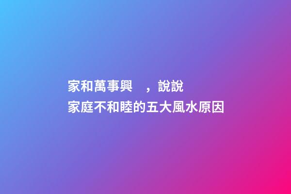 家和萬事興，說說家庭不和睦的五大風水原因